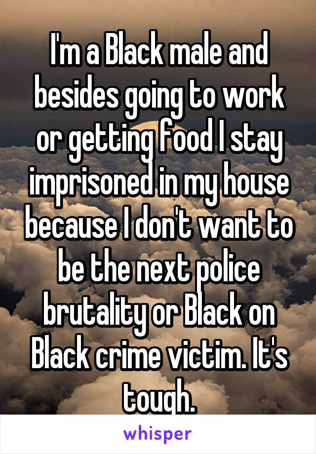 I'm a Black male and besides going to work or getting food I stay imprisoned in my house because I don't want to be the next police brutality or Black on Black crime victim. It's tough.