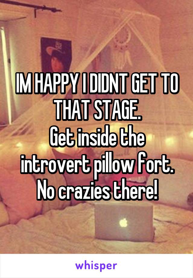 IM HAPPY I DIDNT GET TO THAT STAGE.
Get inside the introvert pillow fort. No crazies there!