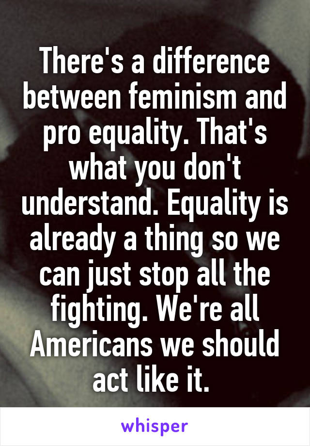 There's a difference between feminism and pro equality. That's what you don't understand. Equality is already a thing so we can just stop all the fighting. We're all Americans we should act like it. 