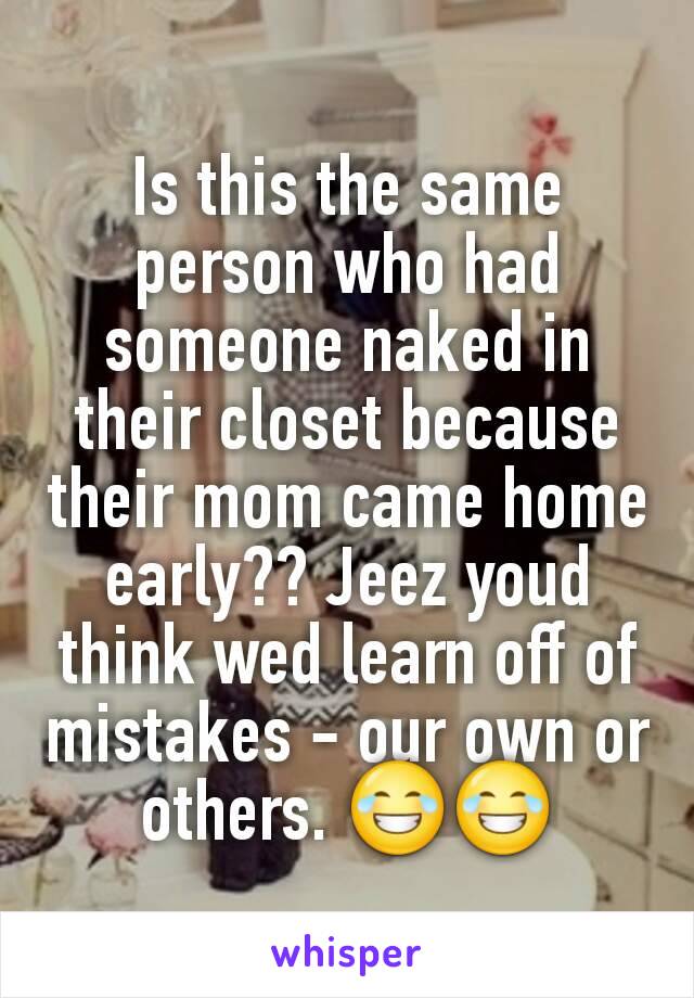 Is this the same person who had someone naked in their closet because their mom came home early?? Jeez youd think wed learn off of mistakes - our own or others. 😂😂