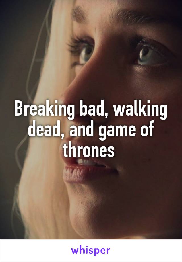 Breaking bad, walking dead, and game of thrones 