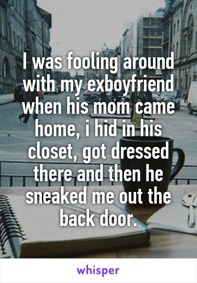 I was fooling around with my exboyfriend when his mom came home, i hid in his closet, got dressed there and then he sneaked me out the back door.