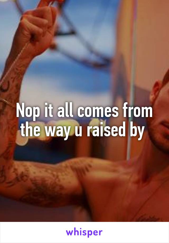 Nop it all comes from the way u raised by 