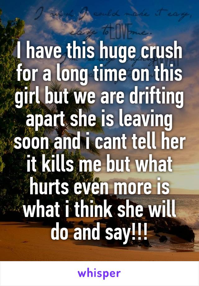 I have this huge crush for a long time on this girl but we are drifting apart she is leaving soon and i cant tell her it kills me but what hurts even more is what i think she will do and say!!!