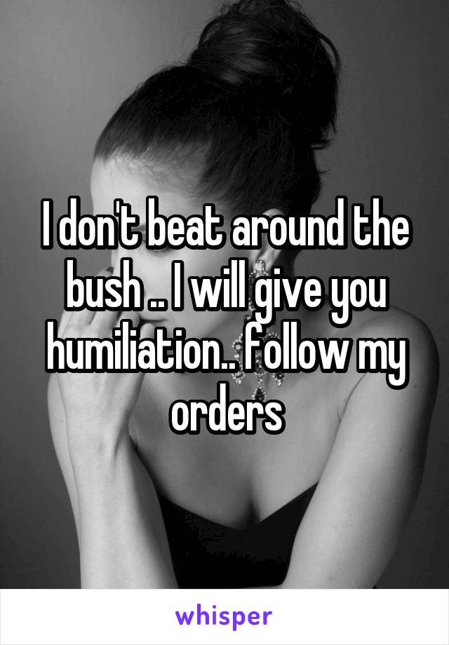 I don't beat around the bush .. I will give you humiliation.. follow my orders