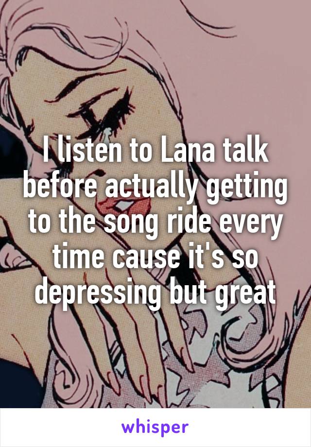I listen to Lana talk before actually getting to the song ride every time cause it's so depressing but great