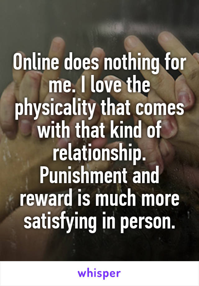 Online does nothing for me. I love the physicality that comes with that kind of relationship. Punishment and reward is much more satisfying in person.