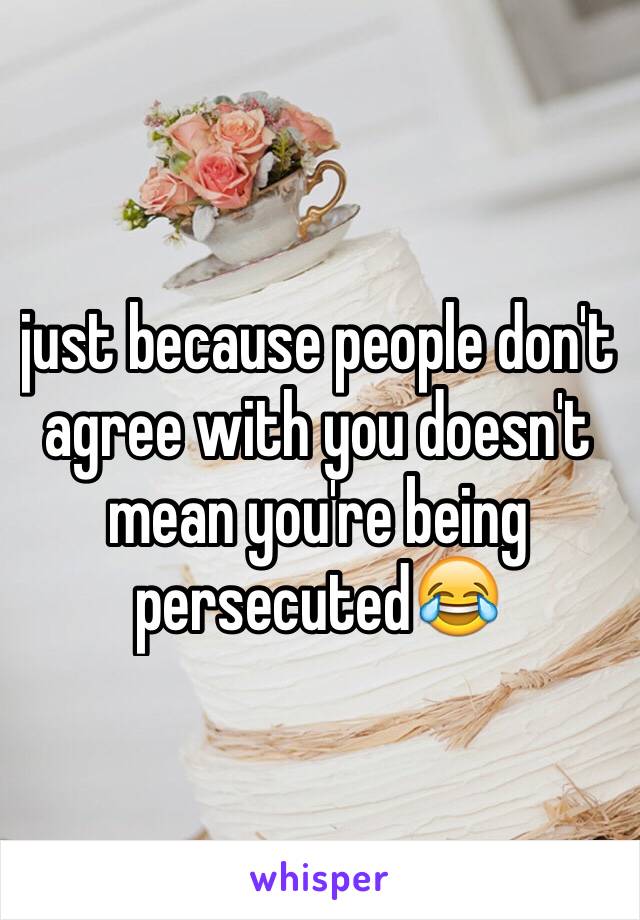 just because people don't agree with you doesn't mean you're being persecuted😂