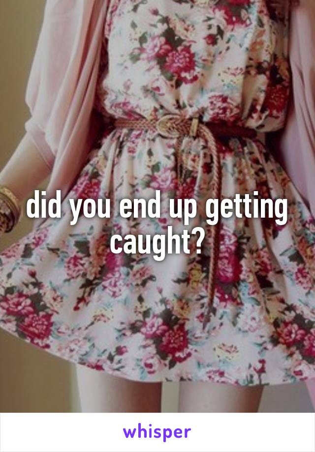 did you end up getting caught?