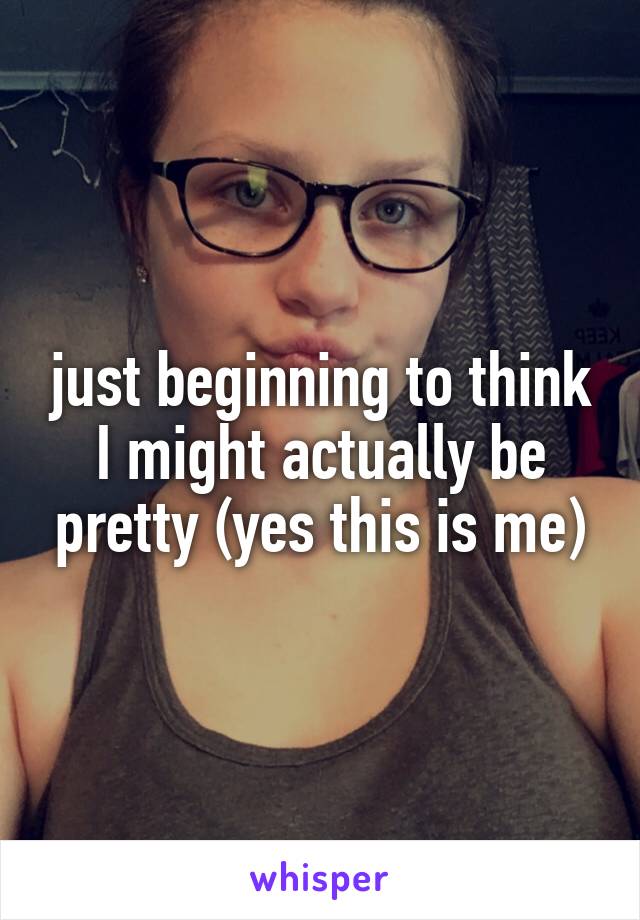 just beginning to think I might actually be pretty (yes this is me)
