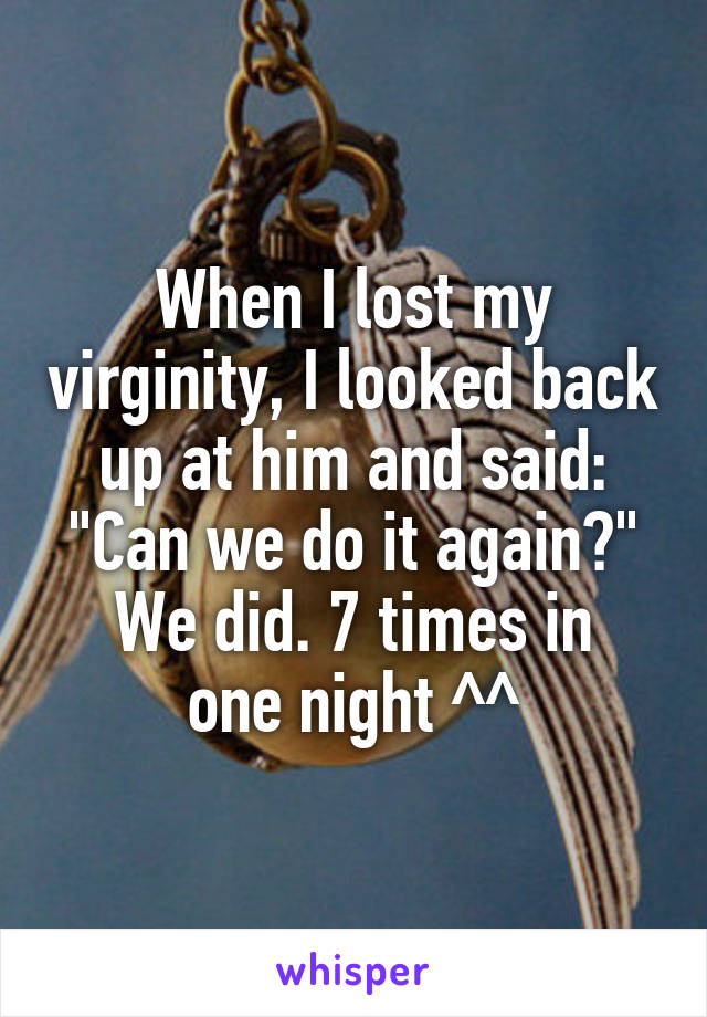 When I lost my virginity, I looked back up at him and said:
"Can we do it again?"
We did. 7 times in one night ^^