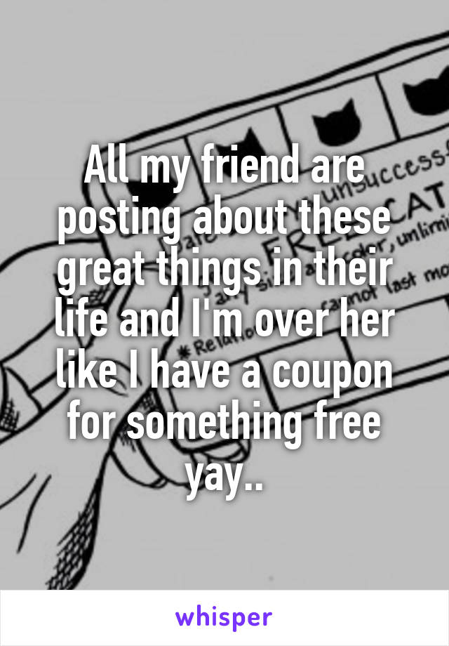 All my friend are posting about these great things in their life and I'm over her like I have a coupon for something free yay..