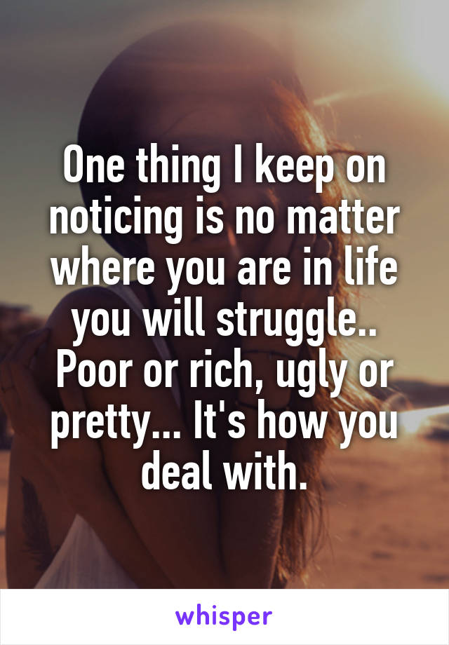 One thing I keep on noticing is no matter where you are in life you will struggle.. Poor or rich, ugly or pretty... It's how you deal with.