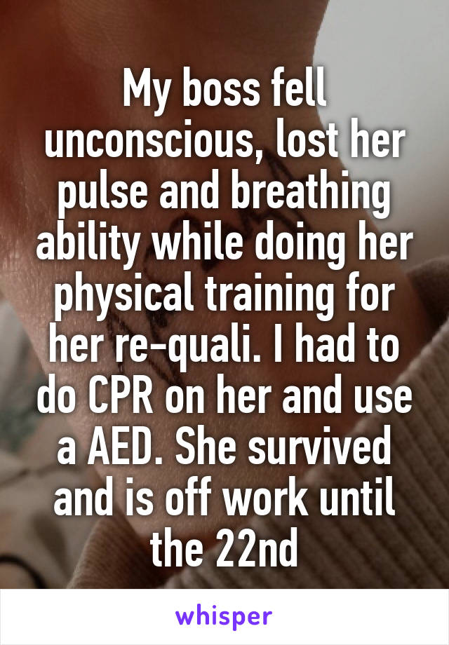 My boss fell unconscious, lost her pulse and breathing ability while doing her physical training for her re-quali. I had to do CPR on her and use a AED. She survived and is off work until the 22nd