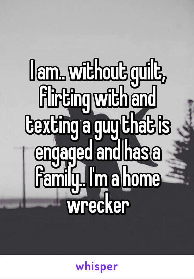 I am.. without guilt, flirting with and texting a guy that is engaged and has a family.. I'm a home wrecker