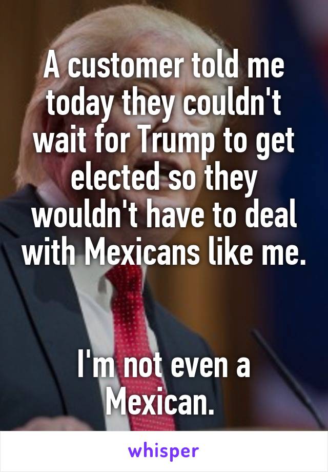 A customer told me today they couldn't wait for Trump to get elected so they wouldn't have to deal with Mexicans like me. 

I'm not even a Mexican. 