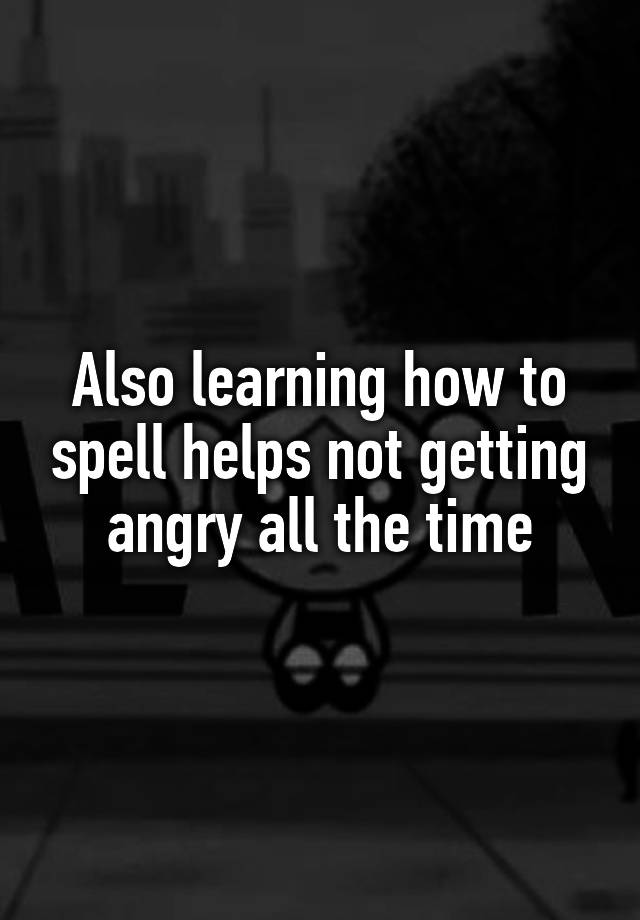 also-learning-how-to-spell-helps-not-getting-angry-all-the-time