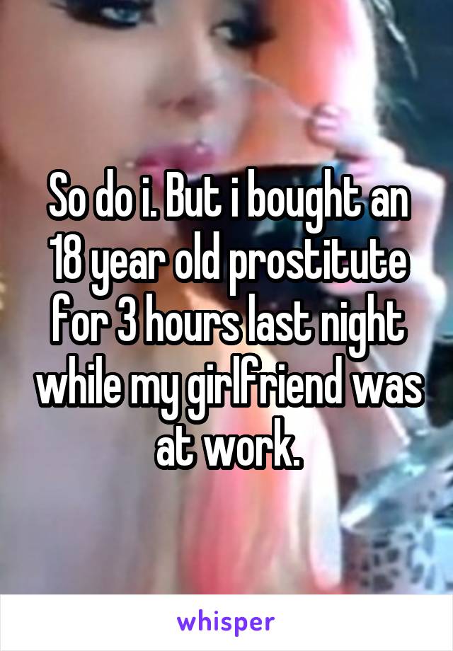So do i. But i bought an 18 year old prostitute for 3 hours last night while my girlfriend was at work.