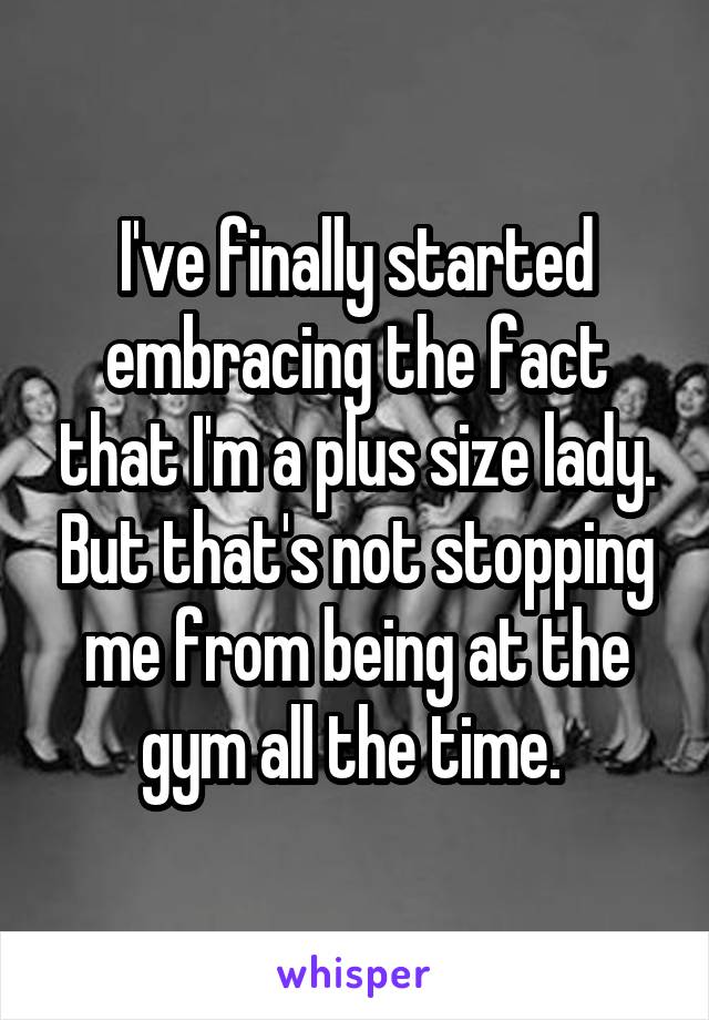 I've finally started embracing the fact that I'm a plus size lady. But that's not stopping me from being at the gym all the time. 