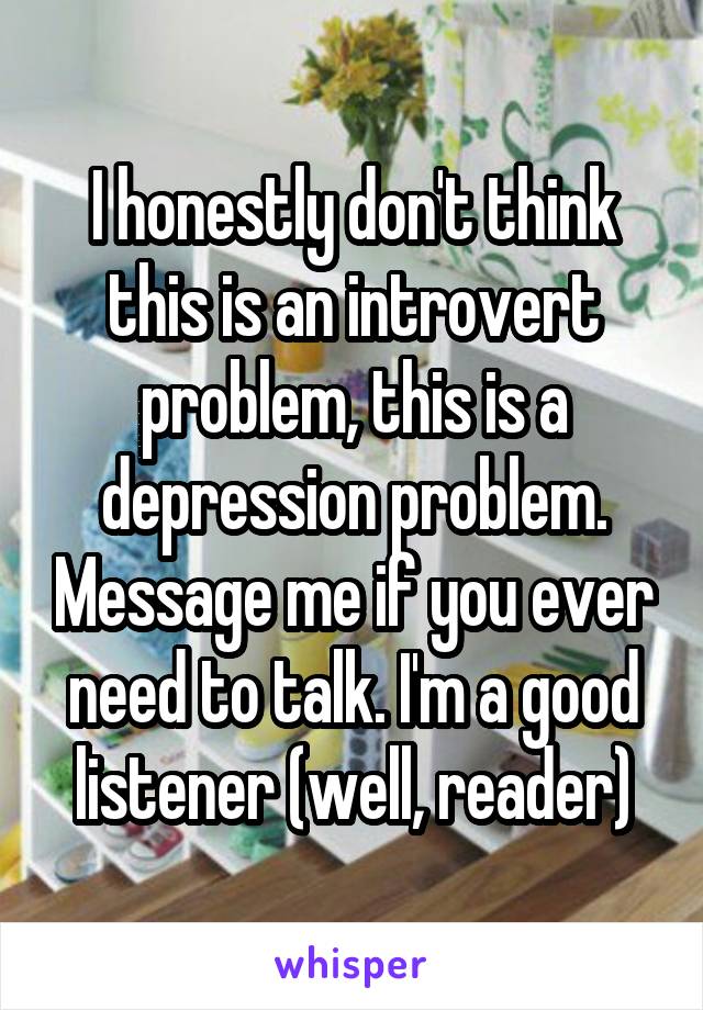 I honestly don't think this is an introvert problem, this is a depression problem. Message me if you ever need to talk. I'm a good listener (well, reader)
