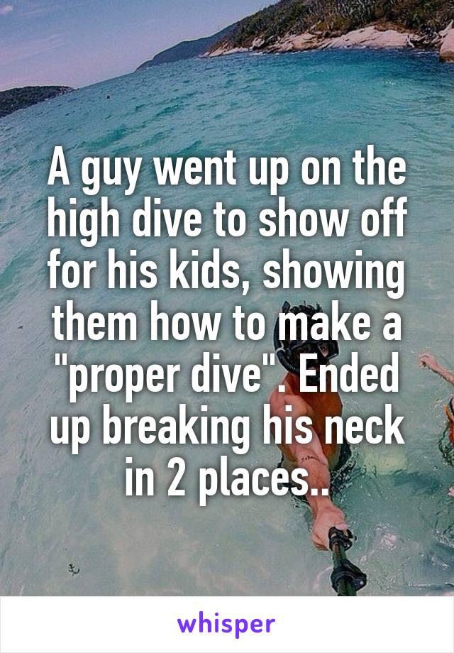 A guy went up on the high dive to show off for his kids, showing them how to make a "proper dive". Ended up breaking his neck in 2 places..