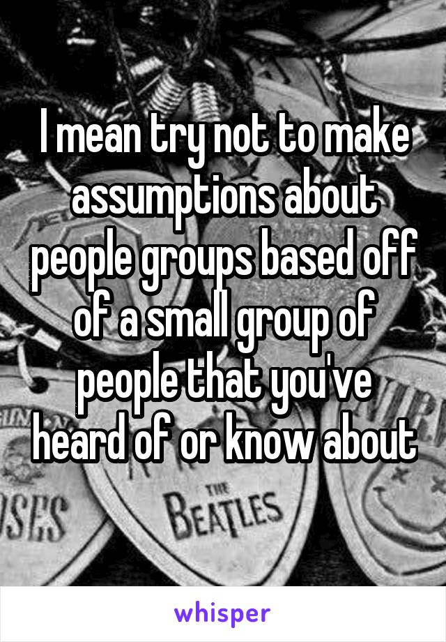 I mean try not to make assumptions about people groups based off of a small group of people that you've heard of or know about 