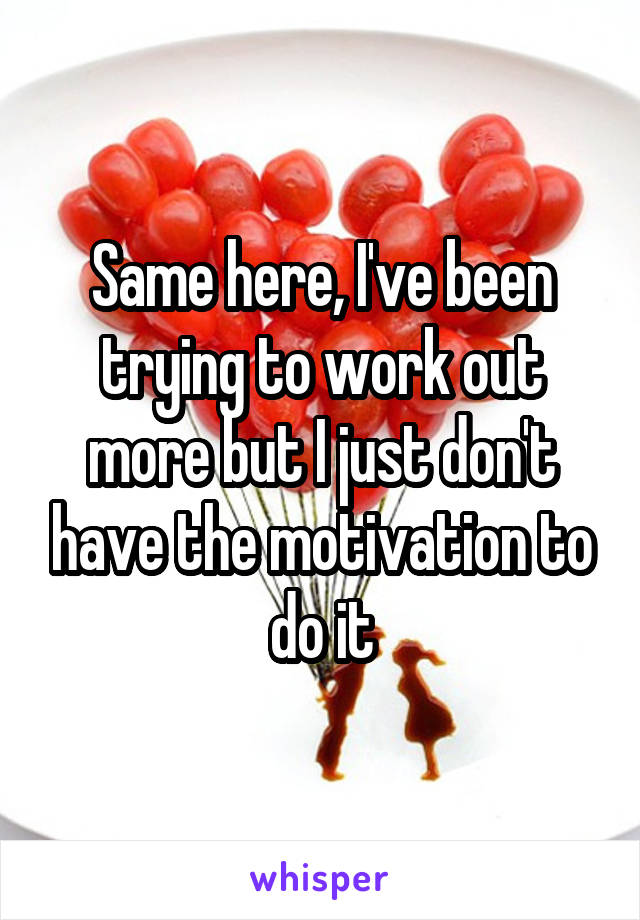 Same here, I've been trying to work out more but I just don't have the motivation to do it
