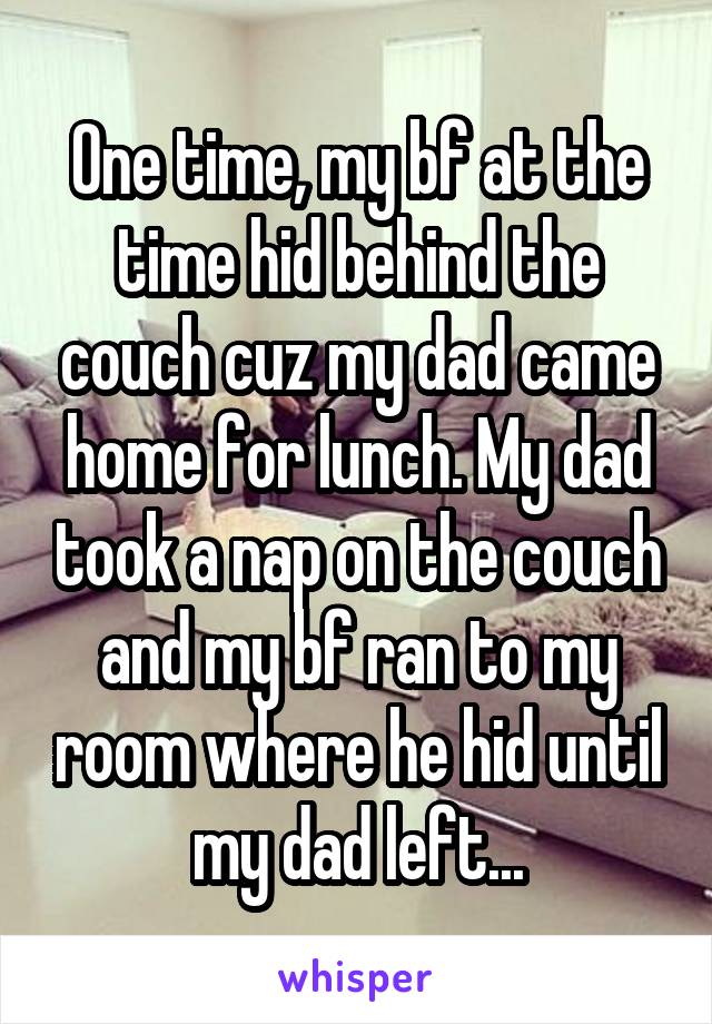 One time, my bf at the time hid behind the couch cuz my dad came home for lunch. My dad took a nap on the couch and my bf ran to my room where he hid until my dad left...