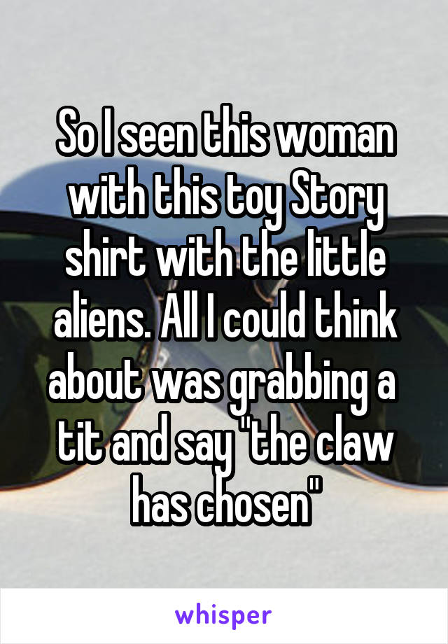 So I seen this woman with this toy Story shirt with the little aliens. All I could think about was grabbing a  tit and say "the claw has chosen"