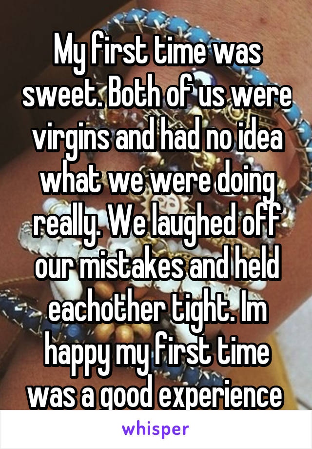 My first time was sweet. Both of us were virgins and had no idea what we were doing really. We laughed off our mistakes and held eachother tight. Im happy my first time was a good experience 