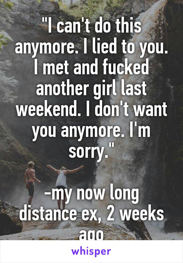 "I can't do this anymore. I lied to you. I met and fucked another girl last weekend. I don't want you anymore. I'm sorry."

-my now long distance ex, 2 weeks ago