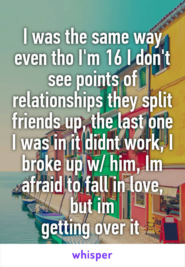 I was the same way even tho I'm 16 I don't see points of relationships they split friends up, the last one I was in it didnt work, I broke up w/ him, Im afraid to fall in love, but im
getting over it 