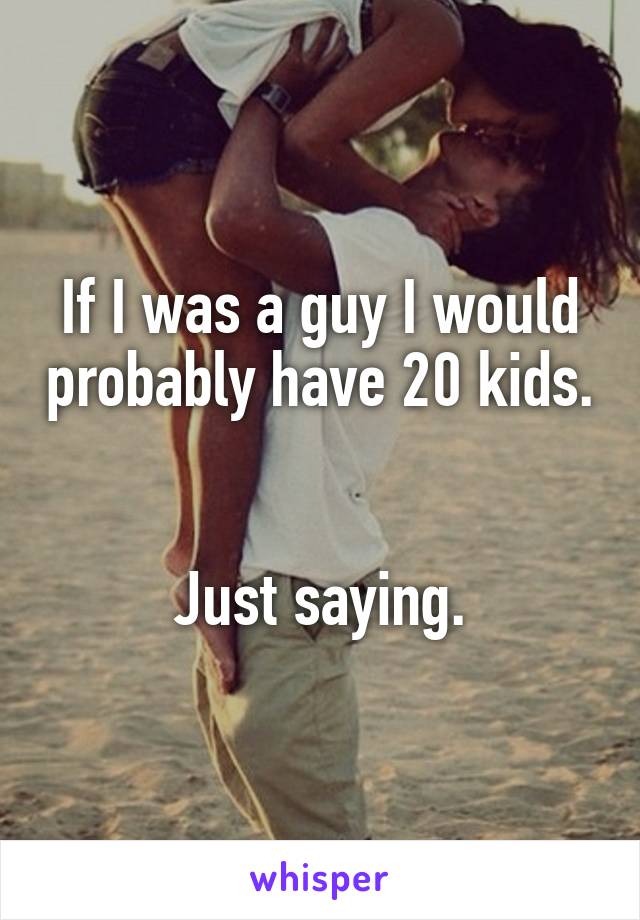 If I was a guy I would probably have 20 kids.


Just saying.