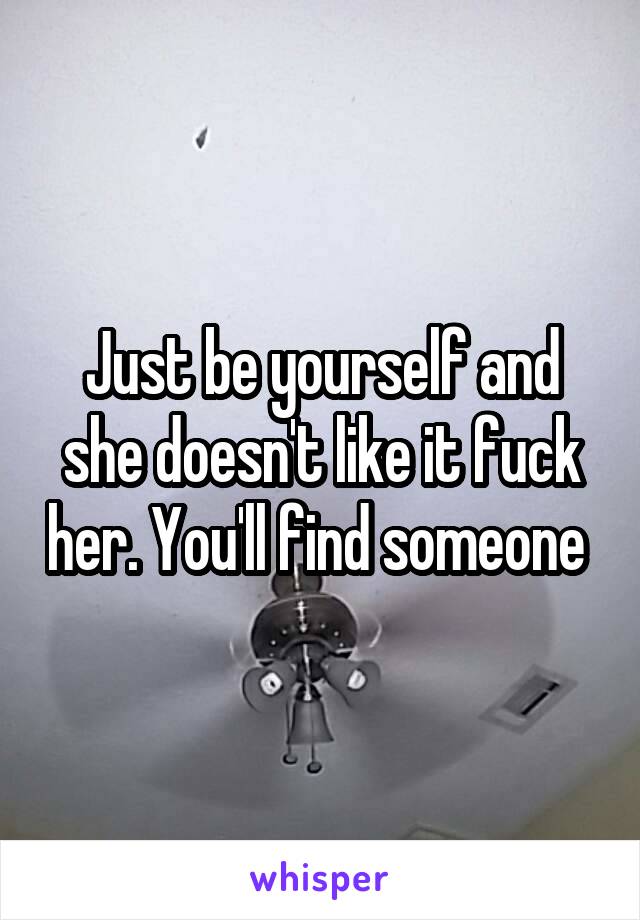 Just be yourself and she doesn't like it fuck her. You'll find someone 