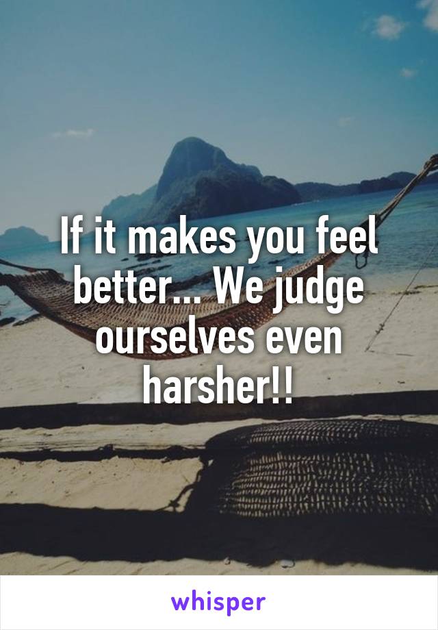 If it makes you feel better... We judge ourselves even harsher!!