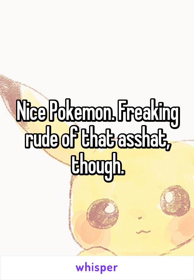 Nice Pokemon. Freaking rude of that asshat, though.