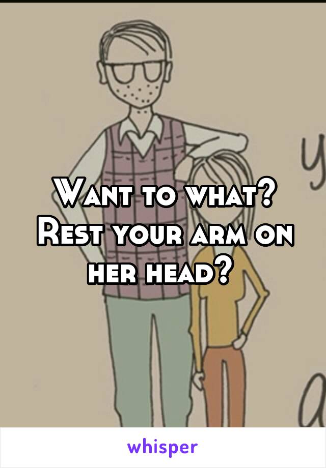Want to what? Rest your arm on her head? 
