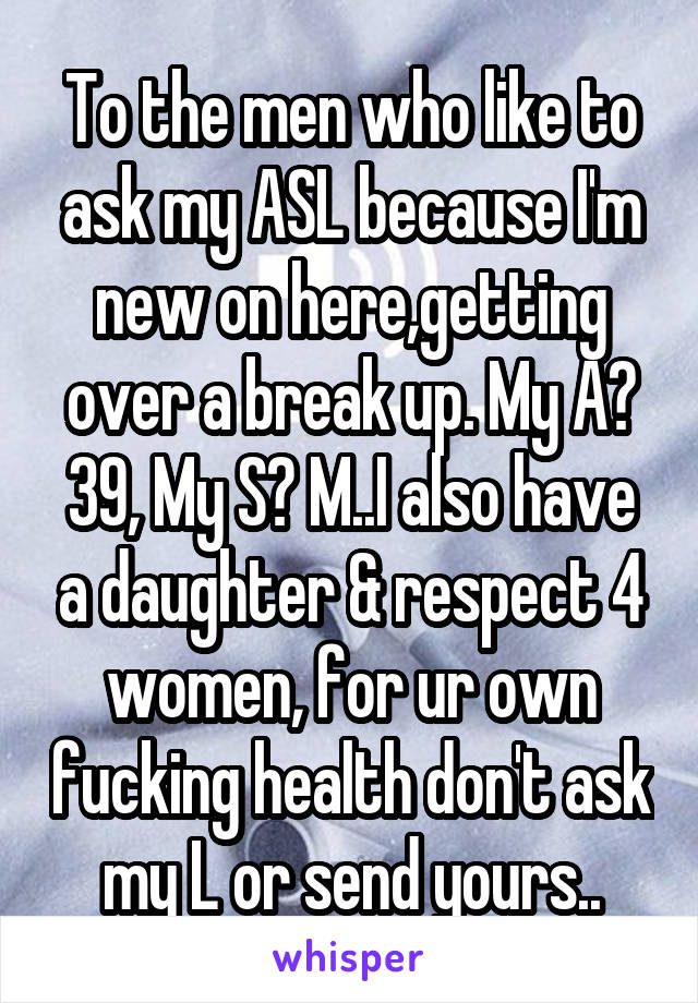 To the men who like to ask my ASL because I'm new on here,getting over a break up. My A? 39, My S? M..I also have a daughter & respect 4 women, for ur own fucking health don't ask my L or send yours..