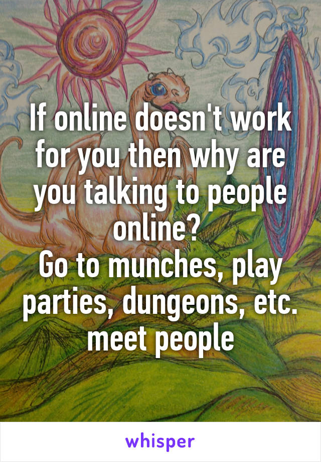 If online doesn't work for you then why are you talking to people online? 
Go to munches, play parties, dungeons, etc. meet people