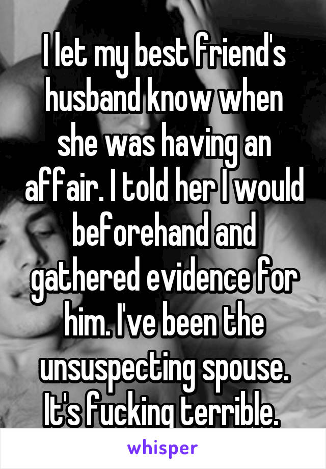 I let my best friend's husband know when she was having an affair. I told her I would beforehand and gathered evidence for him. I've been the unsuspecting spouse. It's fucking terrible. 