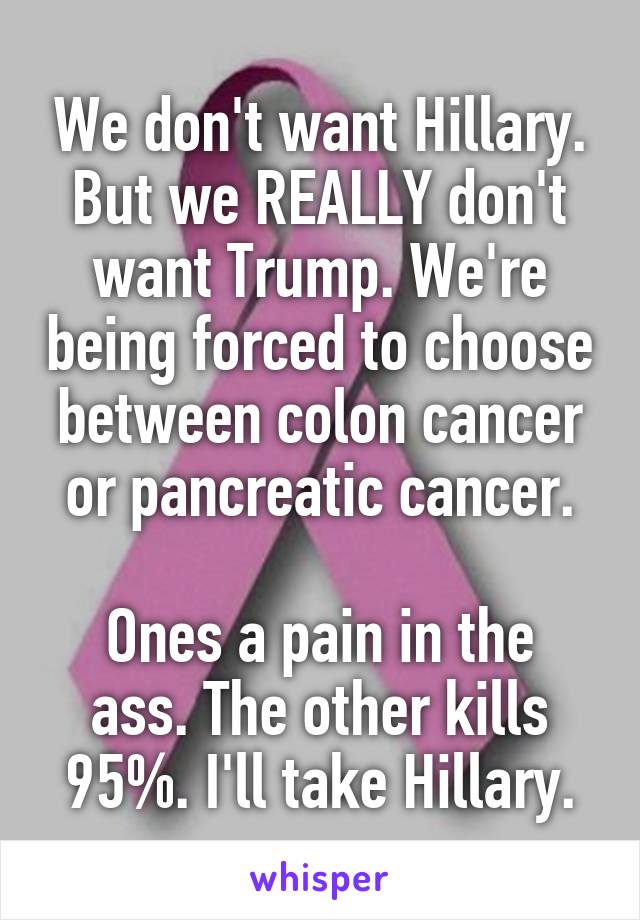 We don't want Hillary. But we REALLY don't want Trump. We're being forced to choose between colon cancer or pancreatic cancer.

Ones a pain in the ass. The other kills 95%. I'll take Hillary.