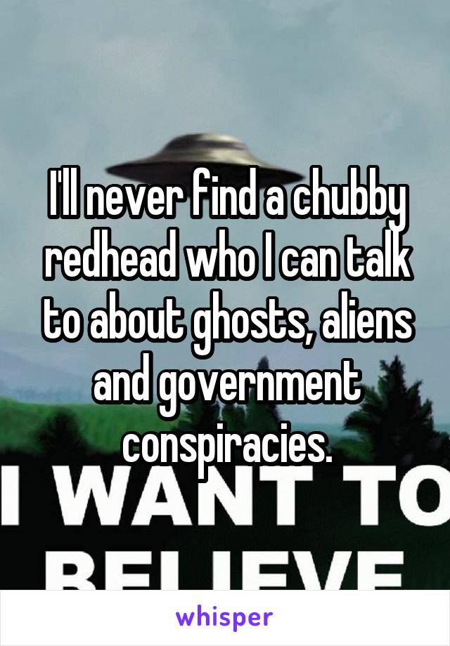 I'll never find a chubby redhead who I can talk to about ghosts, aliens and government conspiracies.