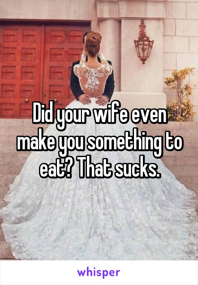 Did your wife even make you something to eat? That sucks.