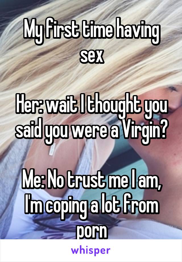 My first time having sex

Her: wait I thought you said you were a Virgin?

Me: No trust me I am, I'm coping a lot from porn