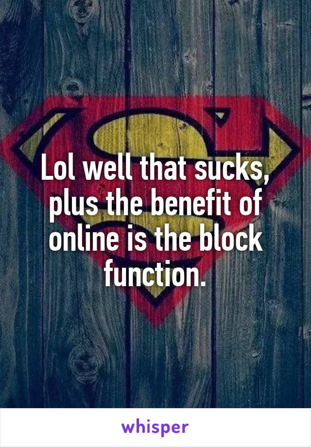 Lol well that sucks, plus the benefit of online is the block function.