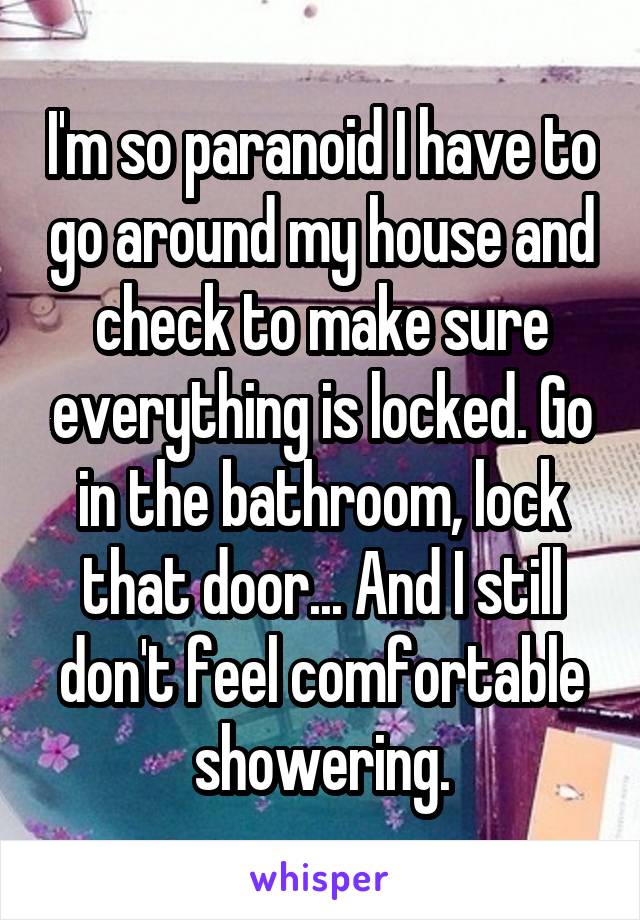 I'm so paranoid I have to go around my house and check to make sure everything is locked. Go in the bathroom, lock that door... And I still don't feel comfortable showering.
