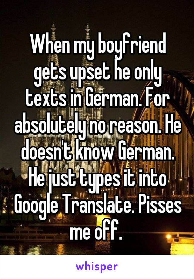 When my boyfriend gets upset he only texts in German. For absolutely no reason. He doesn't know German. He just types it into Google Translate. Pisses me off. 
