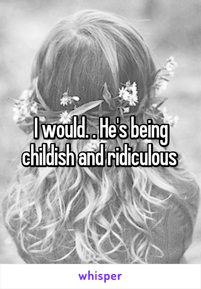 I would. . He's being childish and ridiculous 