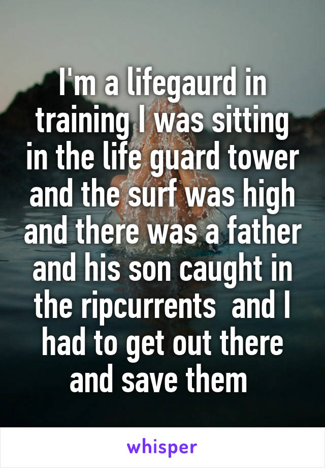 I'm a lifegaurd in training I was sitting in the life guard tower and the surf was high and there was a father and his son caught in the ripcurrents  and I had to get out there and save them 