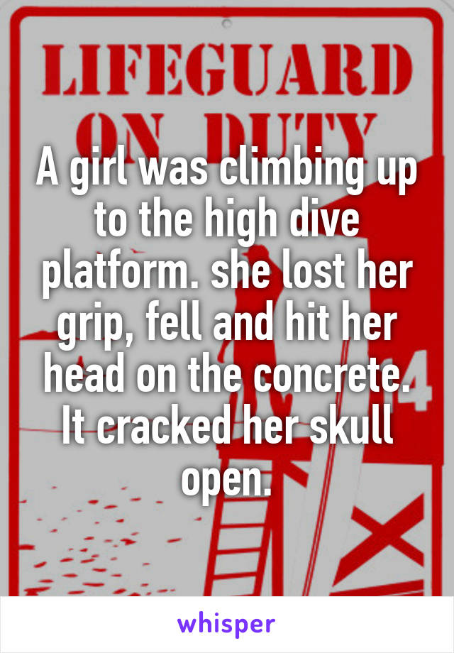 A girl was climbing up to the high dive platform. she lost her grip, fell and hit her head on the concrete. It cracked her skull open.